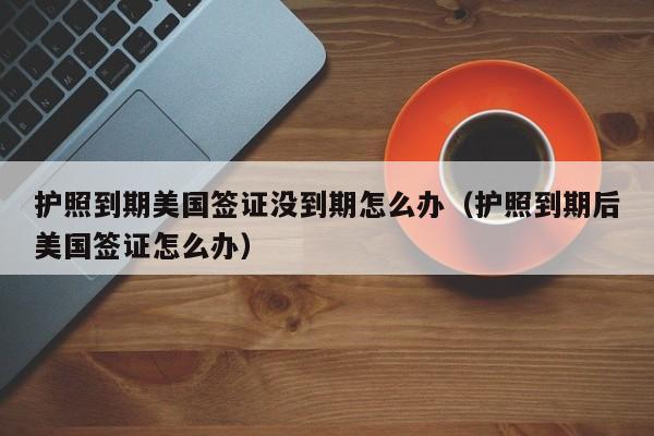 护照到期美国签证没到期怎么办（护照到期后美国签证怎么办）