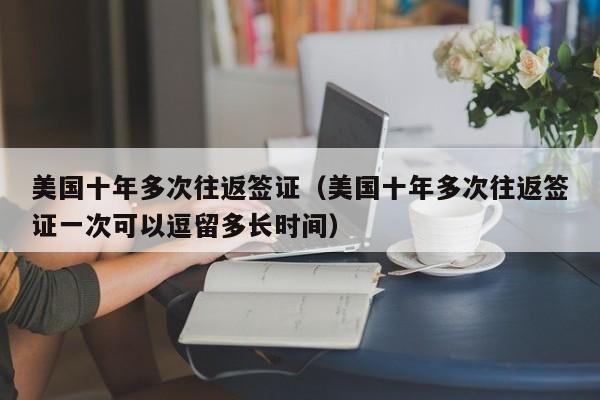美国十年多次往返签证（美国十年多次往返签证一次可以逗留多长时间）