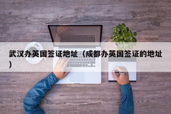 武汉办英国签证地址（成都办英国签证的地址）