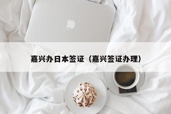 嘉兴办日本签证（嘉兴签证办理）