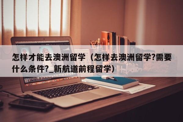 怎样才能去澳洲留学（怎样去澳洲留学?需要什么条件?_新航道前程留学）