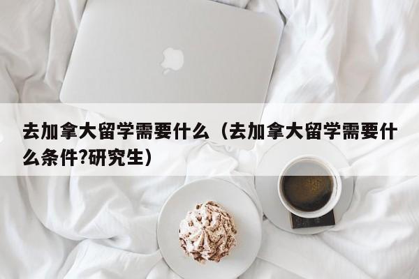 去加拿大留学需要什么（去加拿大留学需要什么条件?研究生）