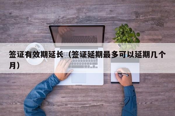 签证有效期延长（签证延期最多可以延期几个月）