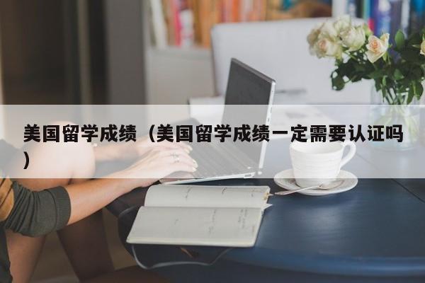 美国留学成绩（美国留学成绩一定需要认证吗）
