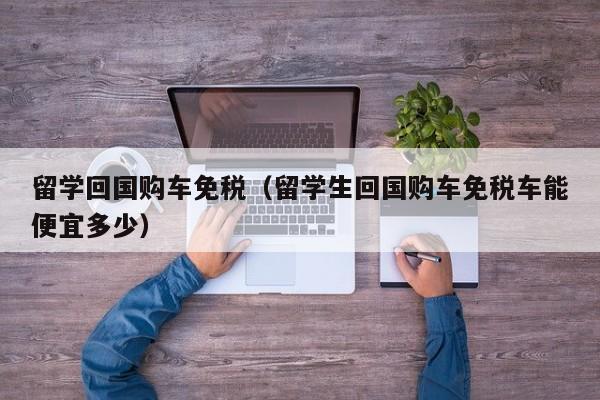 留学回国购车免税（留学生回国购车免税车能便宜多少）