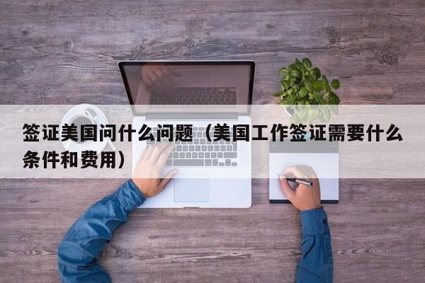 签证美国问什么问题（美国工作签证需要什么条件和费用）