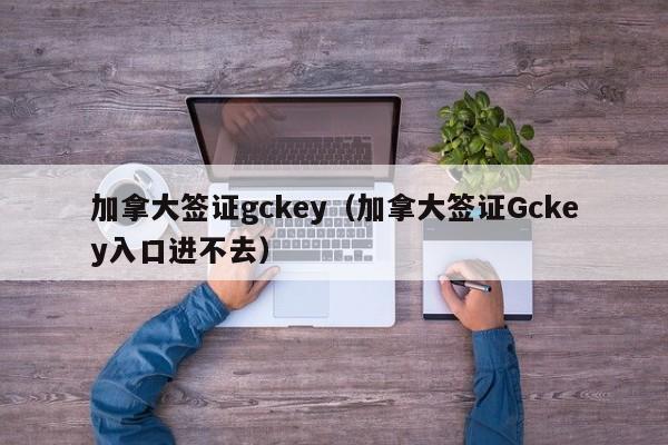 加拿大签证gckey（加拿大签证Gckey入口进不去）
