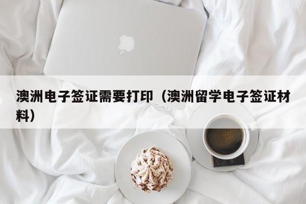 澳洲电子签证需要打印（澳洲留学电子签证材料）