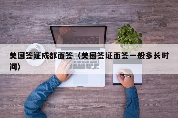 美国签证成都面签（美国签证面签一般多长时间）
