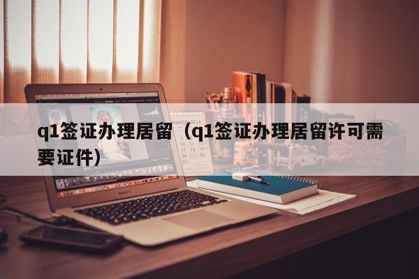 q1签证办理居留（q1签证办理居留许可需要证件）
