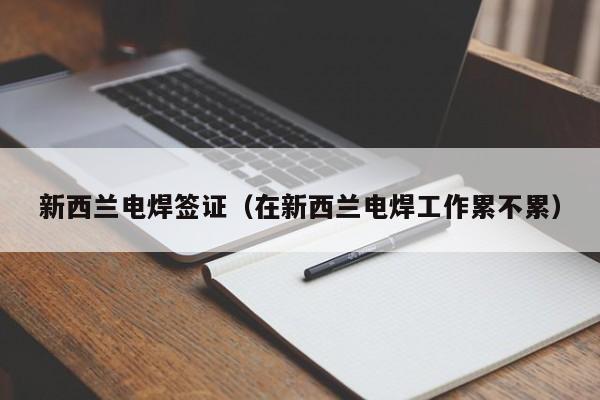 新西兰电焊签证（在新西兰电焊工作累不累）