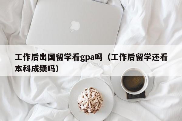 工作后出国留学看gpa吗（工作后留学还看本科成绩吗）