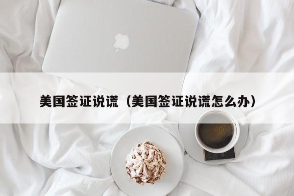 美国签证说谎（美国签证说谎怎么办）
