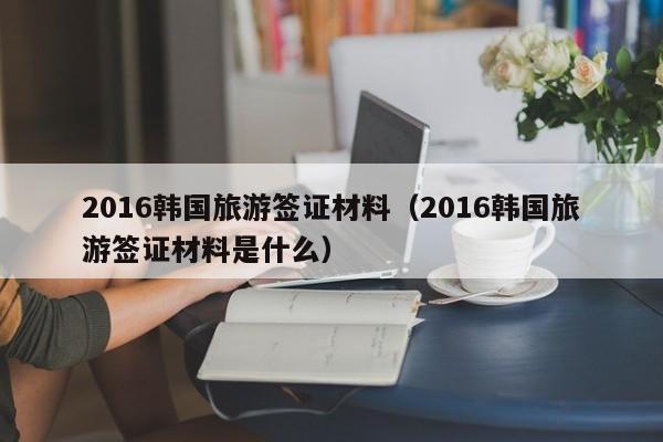 2016韩国旅游签证材料（2016韩国旅游签证材料是什么）