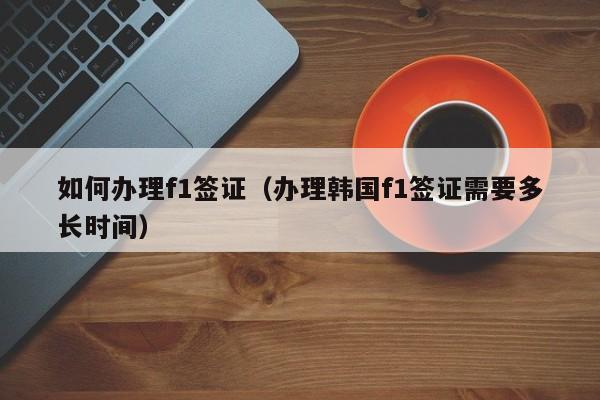 如何办理f1签证（办理韩国f1签证需要多长时间）
