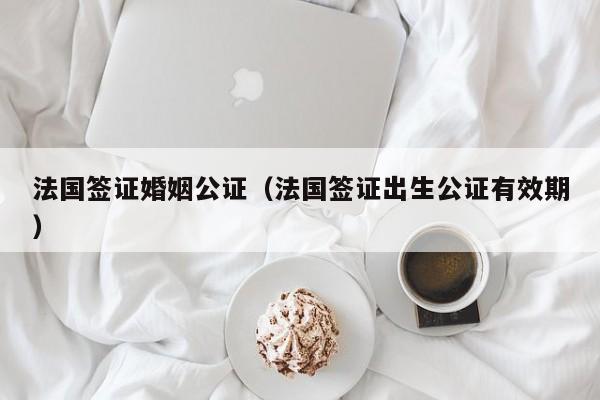 法国签证婚姻公证（法国签证出生公证有效期）