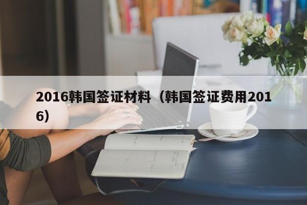 2016韩国签证材料（韩国签证费用2016）