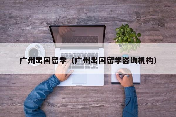 广州出国留学（广州出国留学咨询机构）