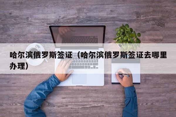 哈尔滨俄罗斯签证（哈尔滨俄罗斯签证去哪里办理）