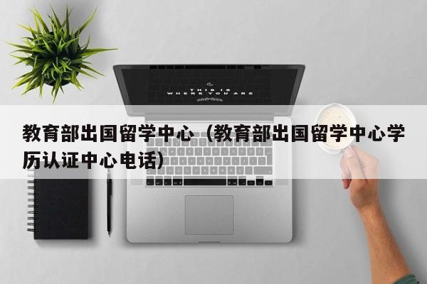 教育部出国留学中心（教育部出国留学中心学历认证中心电话）