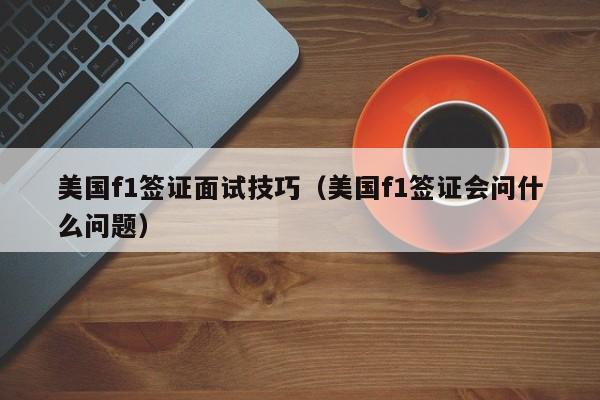 美国f1签证面试技巧（美国f1签证会问什么问题）