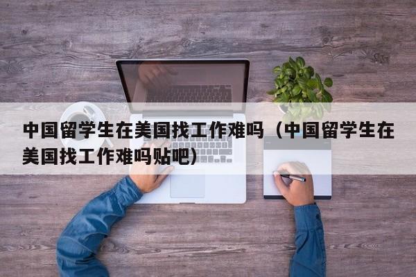 中国留学生在美国找工作难吗（中国留学生在美国找工作难吗贴吧）