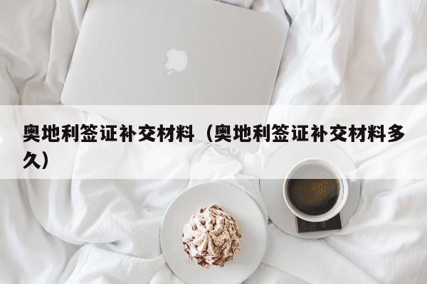 奥地利签证补交材料（奥地利签证补交材料多久）