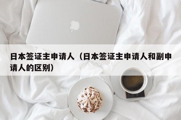 日本签证主申请人（日本签证主申请人和副申请人的区别）