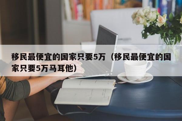 移民最便宜的国家只要5万（移民最便宜的国家只要5万马耳他）