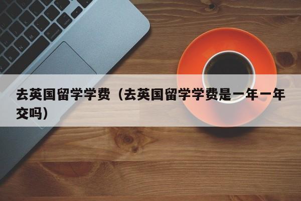 去英国留学学费（去英国留学学费是一年一年交吗）