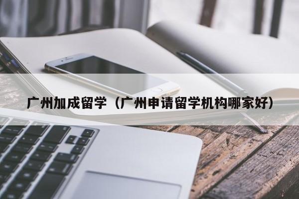 广州加成留学（广州申请留学机构哪家好）