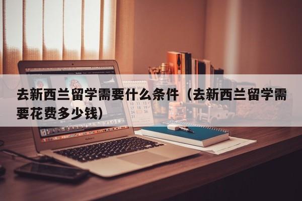 去新西兰留学需要什么条件（去新西兰留学需要花费多少钱）