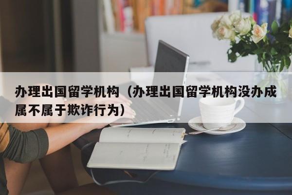 办理出国留学机构（办理出国留学机构没办成属不属于欺诈行为）
