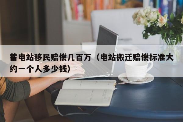 蓄电站移民赔偿几百万（电站搬迁赔偿标准大约一个人多少钱）