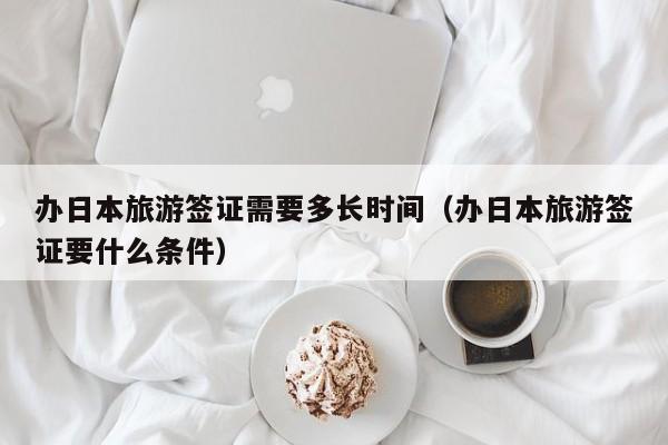 办日本旅游签证需要多长时间（办日本旅游签证要什么条件）