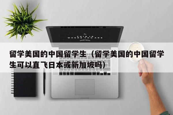留学美国的中国留学生（留学美国的中国留学生可以直飞日本或新加坡吗）