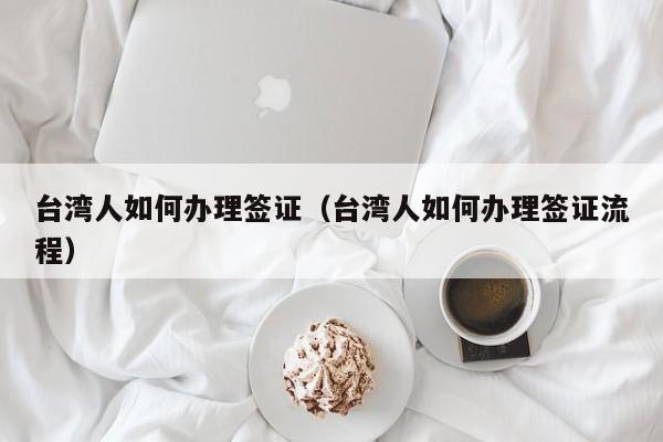 台湾人如何办理签证（台湾人如何办理签证流程）