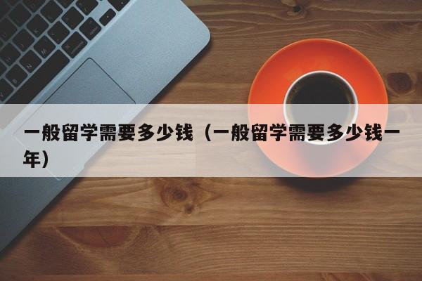 一般留学需要多少钱（一般留学需要多少钱一年）