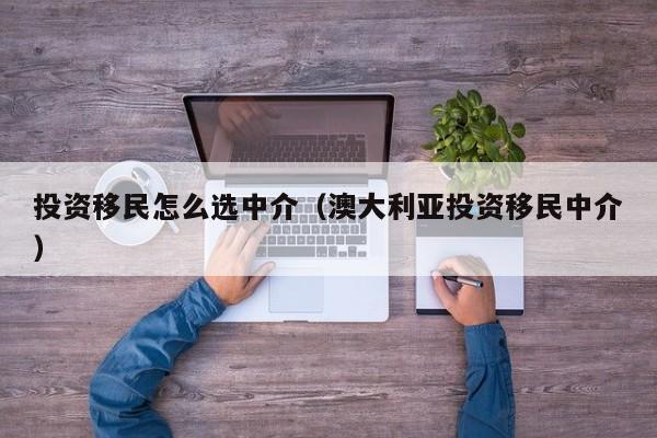投资移民怎么选中介（澳大利亚投资移民中介）