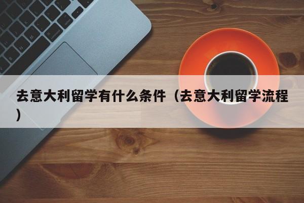 去意大利留学有什么条件（去意大利留学流程）