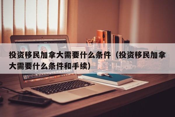 投资移民加拿大需要什么条件（投资移民加拿大需要什么条件和手续）