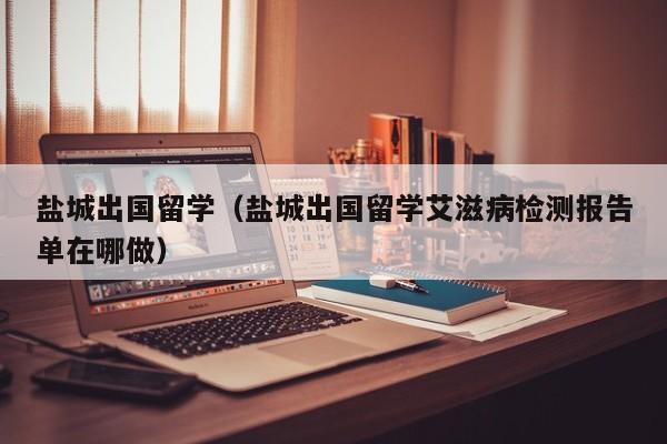 盐城出国留学（盐城出国留学艾滋病检测报告单在哪做）