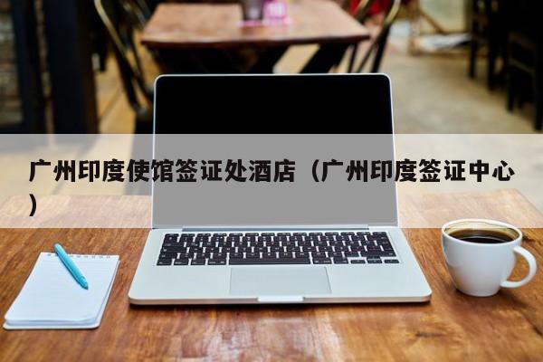 广州印度使馆签证处酒店（广州印度签证中心）