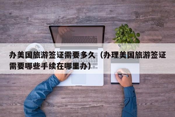 办美国旅游签证需要多久（办理美国旅游签证需要哪些手续在哪里办）