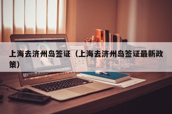 上海去济州岛签证（上海去济州岛签证最新政策）