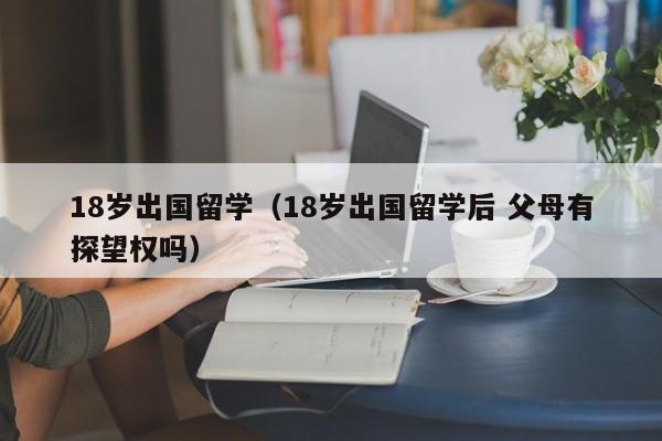 18岁出国留学（18岁出国留学后 父母有探望权吗）