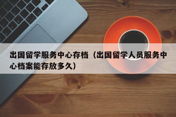 出国留学服务中心存档（出国留学人员服务中心档案能存放多久）