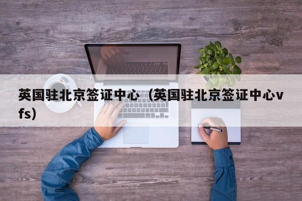 英国驻北京签证中心（英国驻北京签证中心vfs）