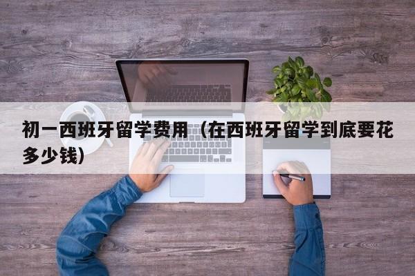 初一西班牙留学费用（在西班牙留学到底要花多少钱）