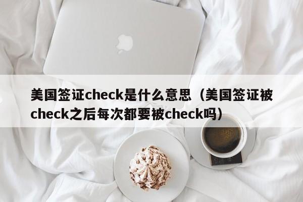 美国签证check是什么意思（美国签证被check之后每次都要被check吗）
